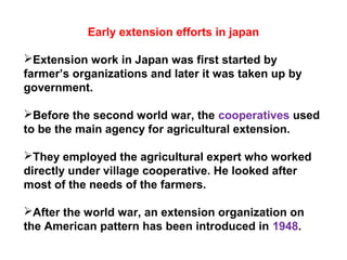 Early extension efforts in japan
Extension work in Japan was first started by
farmer’s organizations and later it was taken up by
government.
Before the second world war, the cooperatives used
to be the main agency for agricultural extension.
They employed the agricultural expert who worked
directly under village cooperative. He looked after
most of the needs of the farmers.
After the world war, an extension organization on
the American pattern has been introduced in 1948.
 