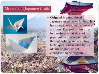More about Japanese Crafts 
 Origami is a traditional 
Japanese art of paper folding. It 
has since evolved into a modern 
art form. The goal of this art is 
to transform a flat sheet of 
paper into a finished sculpture 
through folding and sculpting 
techniques, and as such the use 
of cuts or glue are not 
considered to be origami. 
