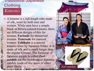 Traditional Japanese 
Clothing 
Kimono 
 A kimono is a full-length robe made 
of silk, worn by both men and 
women. While men have a simple 
black or brown-colored kimono, there 
are different designs of this for 
women. Furisode for unmarried 
women. Tomesode for married 
women. Uchikake is a special 
kimono worn by Japanese brides. It is 
made of silk and is much longer than 
the regular kimono. The footwear of 
Japanese people is called Zori 
sandals are flat and thonged Japanese 
sandals made of rice straw or other 
plant fibers. Zori sandals 
 