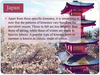 Japan 
 Apart from these specific kimonos, it is interesting to 
note that the patterns of kimonos vary based on the 
prevalent season. Those in fall are less brighter than 
those of spring, while those of winter are made in 
heavier fabrics. A popular type of kimono worn in 
summer is known as yukata, made of cotton. 
 