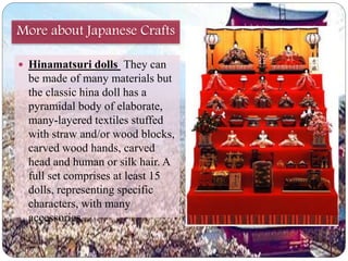 More about Japanese Crafts 
 Hinamatsuri dolls They can 
be made of many materials but 
the classic hina doll has a 
pyramidal body of elaborate, 
many-layered textiles stuffed 
with straw and/or wood blocks, 
carved wood hands, carved 
head and human or silk hair. A 
full set comprises at least 15 
dolls, representing specific 
characters, with many 
accessories. 
 