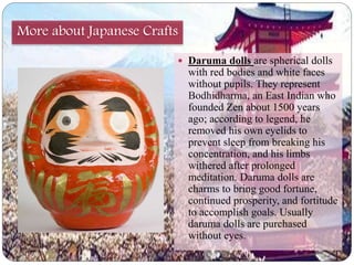More about Japanese Crafts 
 Daruma dolls are spherical dolls 
with red bodies and white faces 
without pupils. They represent 
Bodhidharma, an East Indian who 
founded Zen about 1500 years 
ago; according to legend, he 
removed his own eyelids to 
prevent sleep from breaking his 
concentration, and his limbs 
withered after prolonged 
meditation. Daruma dolls are 
charms to bring good fortune, 
continued prosperity, and fortitude 
to accomplish goals. Usually 
daruma dolls are purchased 
without eyes. 
 