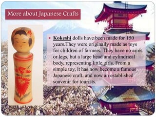 More about Japanese Crafts 
 Kokeshi dolls have been made for 150 
years.They were originally made as toys 
for children of farmers. They have no arms 
or legs, but a large head and cylindrical 
body, representing little girls. From a 
simple toy, it has now become a famous 
Japanese craft, and now an established 
souvenir for tourists. 
 