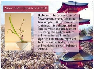 More about Japanese Crafts 
Ikebana is the Japanese art of 
flower arrangement. It is more 
than simply putting flowers in a 
container. It is a disciplined art 
form in which the arrangement 
is a living thing where nature 
and humanity are brought 
together. One tries to represent 
the three elements sky, earth, 
and mankind in a well balanced 
relation. 
 