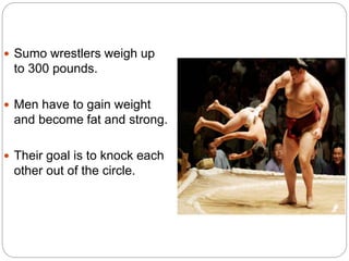  Sumo wrestlers weigh up 
to 300 pounds. 
 Men have to gain weight 
and become fat and strong. 
 Their goal is to knock each 
other out of the circle. 
 