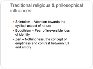 Traditional religious & philosophical 
influences 
 Shintoism – Attention towards the 
cyclical aspect of nature 
 Buddihism – Fear of irreversible loss 
of identity 
 Zen – Nothingness, the concept of 
emptiness and contrast between full 
and empty 
 
