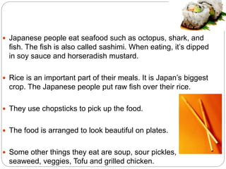  Japanese people eat seafood such as octopus, shark, and 
fish. The fish is also called sashimi. When eating, it’s dipped 
in soy sauce and horseradish mustard. 
 Rice is an important part of their meals. It is Japan’s biggest 
crop. The Japanese people put raw fish over their rice. 
 They use chopsticks to pick up the food. 
 The food is arranged to look beautiful on plates. 
 Some other things they eat are soup, sour pickles, 
seaweed, veggies, Tofu and grilled chicken. 
 