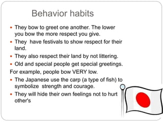 Behavior habits 
 They bow to greet one another. The lower 
you bow the more respect you give. 
 They have festivals to show respect for their 
land. 
 They also respect their land by not littering. 
 Old and special people get special greetings. 
For example, people bow VERY low. 
 The Japanese use the carp (a type of fish) to 
symbolize strength and courage. 
 They will hide their own feelings not to hurt 
other's 
 