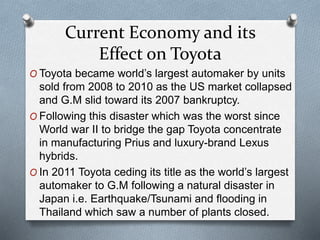 Current Economy and its
Effect on Toyota
O Toyota became world’s largest automaker by units
sold from 2008 to 2010 as the ...