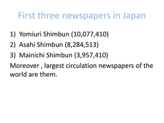 First three newspapers in Japan
1) Yomiuri Shimbun (10,077,410)
2) Asahi Shimbun (8,284,513)
3) Mainichi Shimbun (3,957,410)
Moreover , largest circulation newspapers of the
world are them.
 