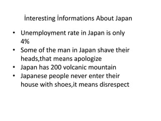 İnteresting İnformations About Japan
• Unemployment rate in Japan is only
4%
• Some of the man in Japan shave their
heads,that means apologize
• Japan has 200 volcanic mountain
• Japanese people never enter their
house with shoes,it means disrespect
 