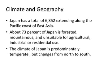Climate and Geography
• Japan has a total of 6,852 extending along the
Pacific coast of East Asia.
• About 73 percent of Japan is forested,
mountainous, and unsuitable for agricultural,
industrial or residential use.
• The climate of Japan is predominantaly
temperate , but changes from north to south.
 