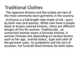 Traditional Clothes
The Japanese kimono and the yukata are two of
the most commonly worn garments in the country.
A kimono is a full-length robe made of silk , worn
by both men and women. While men have a simple
black or brown-colored kimono , there are different
designs of this for women. Traditionally , an
unmarried woman wears a furisode kimono. A
woman chooses one depending on various factors
such as her age , marital status , type and color of
the garment used , its symbolism and the sort of
occasion. For funerals black kimono for both sexes.
 