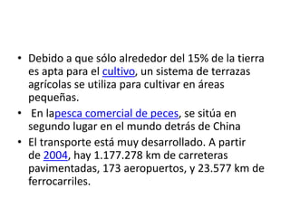 • Debido a que sólo alrededor del 15% de la tierra
es apta para el cultivo, un sistema de terrazas
agrícolas se utiliza para cultivar en áreas
pequeñas.
• En lapesca comercial de peces, se sitúa en
segundo lugar en el mundo detrás de China
• El transporte está muy desarrollado. A partir
de 2004, hay 1.177.278 km de carreteras
pavimentadas, 173 aeropuertos, y 23.577 km de
ferrocarriles.
 