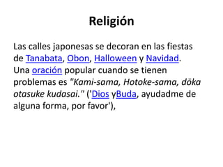 Religión
Las calles japonesas se decoran en las fiestas
de Tanabata, Obon, Halloween y Navidad.
Una oración popular cuando se tienen
problemas es "Kami-sama, Hotoke-sama, dōka
otasuke kudasai." ('Dios yBuda, ayudadme de
alguna forma, por favor'),
 