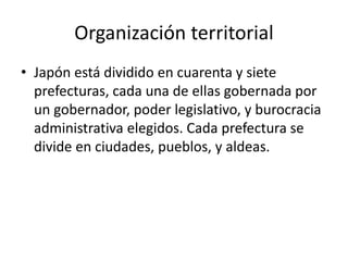 Organización territorial
• Japón está dividido en cuarenta y siete
prefecturas, cada una de ellas gobernada por
un gobernador, poder legislativo, y burocracia
administrativa elegidos. Cada prefectura se
divide en ciudades, pueblos, y aldeas.
 