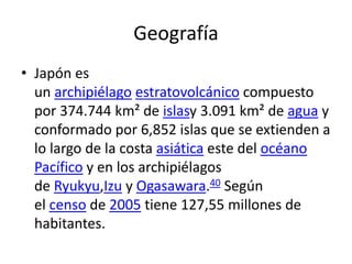 Geografía
• Japón es
un archipiélago estratovolcánico compuesto
por 374.744 km² de islasy 3.091 km² de agua y
conformado por 6,852 islas que se extienden a
lo largo de la costa asiática este del océano
Pacífico y en los archipiélagos
de Ryukyu,Izu y Ogasawara.40 Según
el censo de 2005 tiene 127,55 millones de
habitantes.
 