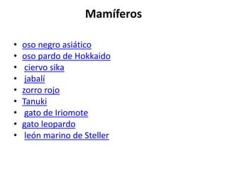 Mamíferos
• oso negro asiático
• oso pardo de Hokkaido
• ciervo sika
• jabalí
• zorro rojo
• Tanuki
• gato de Iriomote
• gato leopardo
• león marino de Steller
 