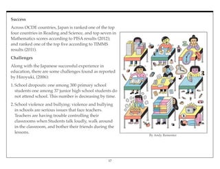 Success
Across OCDE countries, Japan is ranked one of the top
four countries in Reading and Science, and top seven in
Mathematics scores according to PISA results (2012);
and ranked one of the top ﬁve according to TIMMS
results (2011).
Challenges
Along with the Japanese successful experience in
education, there are some challenges found as reported
by Hiroyuki, (2006):
1.School dropouts: one among 300 primary school
students one among 37 junior high school students do
not attend school. This number is decreasing by time.
2.School violence and bullying: violence and bullying
in schools are serious issues that face teachers.
Teachers are having trouble controlling their
classrooms when Students talk loudly, walk around
in the classroom, and bother their friends during the
lessons.
17
By Andy Rementer
 