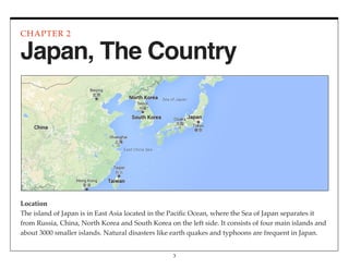 Location
The island of Japan is in East Asia located in the Paciﬁc Ocean, where the Sea of Japan separates it
from Russia, China, North Korea and South Korea on the left side. It consists of four main islands and
about 3000 smaller islands. Natural disasters like earth quakes and typhoons are frequent in Japan.
CHAPTER 2
3
Japan, The Country
 