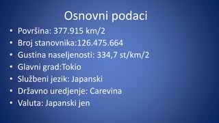Osnovni podaci
• Površina: 377.915 km/2
• Broj stanovnika:126.475.664
• Gustina naseljenosti: 334,7 st/km/2
• Glavni grad:Tokio
• Službeni jezik: Japanski
• Državno uredjenje: Carevina
• Valuta: Japanski jen
 