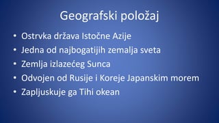 Geografski položaj
• Ostrvka država Istočne Azije
• Jedna od najbogatijih zemalja sveta
• Zemlja izlazećeg Sunca
• Odvojen od Rusije i Koreje Japanskim morem
• Zapljuskuje ga Tihi okean
 