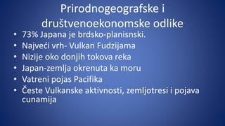 Prirodnogeografske i
društvenoekonomske odlike
• 73% Japana je brdsko-planisnski.
• Najveći vrh- Vulkan Fudzijama
• Nizije oko donjih tokova reka
• Japan-zemlja okrenuta ka moru
• Vatreni pojas Pacifika
• Česte Vulkanske aktivnosti, zemljotresi i pojava
cunamija
 