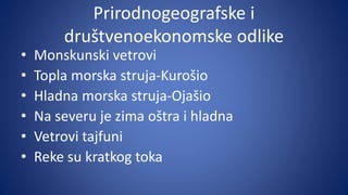 Prirodnogeografske i
društvenoekonomske odlike
• Monskunski vetrovi
• Topla morska struja-Kurošio
• Hladna morska struja-Ojašio
• Na severu je zima oštra i hladna
• Vetrovi tajfuni
• Reke su kratkog toka
 