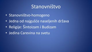 Stanovništvo
• Stanovništvo-homogeno
• Jedna od najgušće naseljenih država
• Religije: Šintoizam i Budizam
• Jedina Carevina na svetu
 