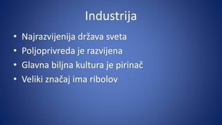 Industrija
• Najrazvijenija država sveta
• Poljoprivreda je razvijena
• Glavna biljna kultura je pirinač
• Veliki značaj ima ribolov
 