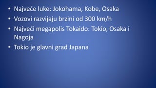 • Najveće luke: Jokohama, Kobe, Osaka
• Vozovi razvijaju brzini od 300 km/h
• Najveći megapolis Tokaido: Tokio, Osaka i
Nagoja
• Tokio je glavni grad Japana
 