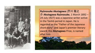 Ryūnosuke Akutagawa (芥川 龍之
介 Akutagawa Ryūnosuke, 1 March 1892 –
24 July 1927) was a Japanese writer active
in the Taishō period in Japan. He is
regarded as the "Father of the Japanese
short story" and Japan's premier literary
award, the Akutagawa Prize, is named
after him
 