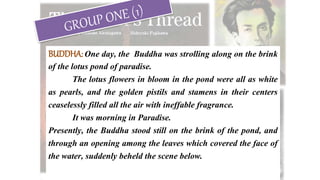 BUDDHA:One day, the Buddha was strolling along on the brink
of the lotus pond of paradise.
The lotus flowers in bloom in the pond were all as white
as pearls, and the golden pistils and stamens in their centers
ceaselessly filled all the air with ineffable fragrance.
It was morning in Paradise.
Presently, the Buddha stood still on the brink of the pond, and
through an opening among the leaves which covered the face of
the water, suddenly beheld the scene below.
 