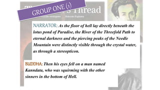 NARRATOR: As the floor of hell lay directly beneath the
lotus pond of Paradise, the River of the Threefold Path to
eternal darkness and the piercing peaks of the Needle
Mountain were distinctly visible through the crystal water,
as through a stereopticon.
BUDDHA: Then his eyes fell on a man named
Kanndata, who was squirming with the other
sinners in the bottom of Hell.
 