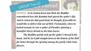 BUDDHA: As he looked down into Hell, the Buddha
remembered how this Kandata had spared the spider’s life.
And in return for that good deed, he thought, if possible he
would like to deliver him out of Hell. Fortunately, when he
looked around, he saw a spider of Paradise spinning a
beautiful silvery thread on the lotus leaves.
The Buddha quietly took up the spider’s thread in his
hand. And he let it fall straight down to the bottom of the Hell
far below through the opening among the pearly-white lotus
flowers.
 