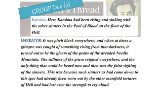 Kandata: Here Kandata had been rising and sinking with
the other sinners in the Pool of Blood on the floor of the
Hell.
NARRATOR: It was pitch black everywhere, and when at times a
glimpse was caught of something rising from that darkness, it
turned out to be the gleam of the peaks of the dreaded Needle
Mountain. The stillness of the grave reigned everywhere, and the
only thing that could be heard now and then was the faint sighing
of the sinners. This was because such sinners as had come down to
this spot had already been worn out by the other manifold tortures
of Hell and had lost even the strength to cry aloud.
 