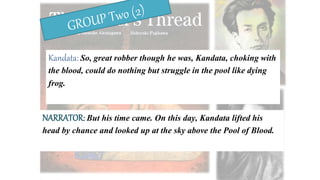 Kandata: So, great robber though he was, Kandata, choking with
the blood, could do nothing but struggle in the pool like dying
frog.
NARRATOR: But his time came. On this day, Kandata lifted his
head by chance and looked up at the sky above the Pool of Blood.
 