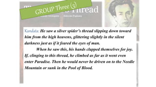 Kandata: He saw a silver spider’s thread slipping down toward
him from the high heavens, glittering slightly in the silent
darkness just as if it feared the eyes of man.
When he saw this, his hands clapped themselves for joy.
If, clinging to this thread, he climbed as far as it went even
enter Paradise. Then he would never be driven on to the Needle
Mountain or sunk in the Pool of Blood.
 