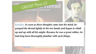 Kandata: As soon as these thoughts came into his mind, he
grasped the thread tightly in his two hands and began to climb
up and up with all his might. Because he was a great robber, he
had long been thoroughly familiar with such things.
 
