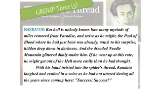 NARRATOR: But hell is nobody knows how many myriads of
miles removed from Paradise, and strive as he might, the Pool of
Blood where he had just been was already, much to his surprise,
hidden deep down in darkness. And the dreaded Needle
Mountain glittered dimly under him. If he went up at this rate,
he might get out of the Hell more easily than he had thought.
With his hand twisted into the spider's thread, Kandata
laughed and exulted in a voice as he had not uttered during all
the years since coming here: "Success! Success!"
 