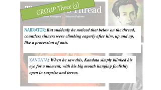 NARRATOR: But suddenly he noticed that below on the thread,
countless sinners were climbing eagerly after him, up and up,
like a procession of ants.
KANDATA: When he saw this, Kandata simply blinked his
eye for a moment, with his big mouth hanging foolishly
open in surprise and terror.
 