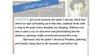 NARRATOR: Just at the moment, the spider’s thread, which had
shown no sign of breaking up to that time, suddenly broke with
a snap at the point where Kandata was hanging. Without even
time to utter a cry, he shot down and fell headlong into the
darkness, spinning swiftly around and around like a top.
Afterward, only the spider’s thread of Paradise, glittering
and slender, hung short in the moonless and starless sky.
 