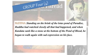 BUDDHA: Standing on the brink of the lotus pond of Paradise,
Buddha had watched closely all that had happened, and when
Kandata sank like a stone at the bottom of the Pond of Blood, he
began to walk again with sad expression on his face.
 