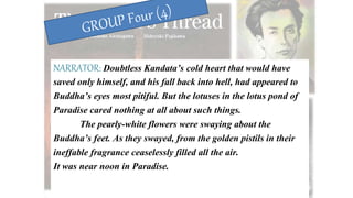 NARRATOR: Doubtless Kandata’s cold heart that would have
saved only himself, and his fall back into hell, had appeared to
Buddha’s eyes most pitiful. But the lotuses in the lotus pond of
Paradise cared nothing at all about such things.
The pearly-white flowers were swaying about the
Buddha’s feet. As they swayed, from the golden pistils in their
ineffable fragrance ceaselessly filled all the air.
It was near noon in Paradise.
 