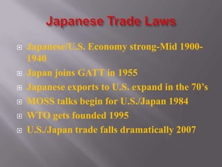  Japanese/U.S. Economy strong-Mid 1900-
1940
 Japan joins GATT in 1955
 Japanese exports to U.S. expand in the 70’s
 MOSS talks begin for U.S./Japan 1984
 WTO gets founded 1995
 U.S./Japan trade falls dramatically 2007
 
