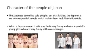 Character of the people of japan
• The Japanese seem like cold people. but that is false, the Japanese
are very respectful people which makes them look like cold people.
• When a Japanese man trusts you, he is very funny and nice, especially
young girls who are very funny with voice changes.
 