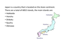 Japan is a country that is located on the Asian continent.
There are a total of 6852 islands, the main islands are:
• Hokkaido
• Honshu
• Shikoku
• Kyushu
• Okinawa
 