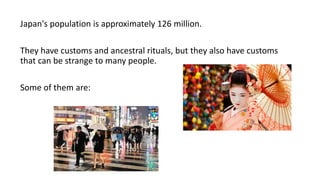 Japan's population is approximately 126 million.
They have customs and ancestral rituals, but they also have customs
that can be strange to many people.
Some of them are:
 