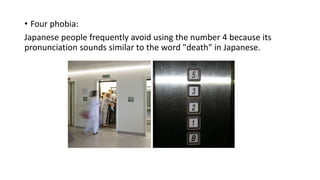 • Four phobia:
Japanese people frequently avoid using the number 4 because its
pronunciation sounds similar to the word "death" in Japanese.
 