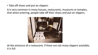 • Take off shoes and put on slippers
It is very common in many houses, restaurants, museums or temples,
that when entering, people take off their shoes and put on slippers.
At the entrance of a restaurant, if there are not many slippers available,
it is full
 